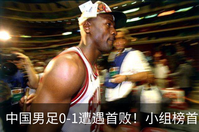 中国男足0-1遭遇首败！小组榜首让位，提前晋级的希望渺茫