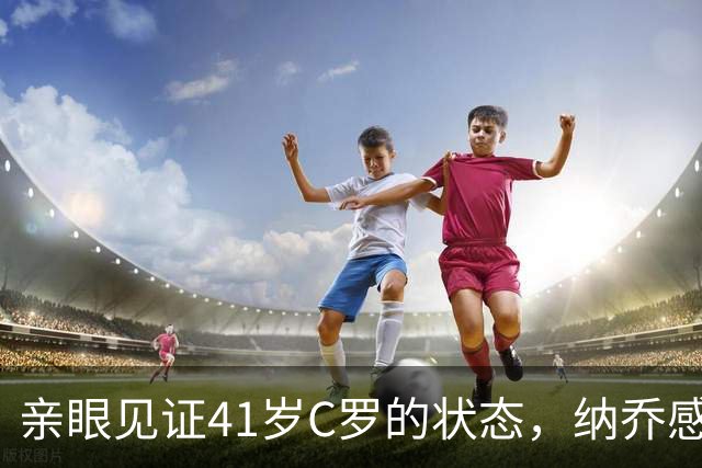 亲眼见证41岁C罗的状态，纳乔感慨：他完全是另一个层次