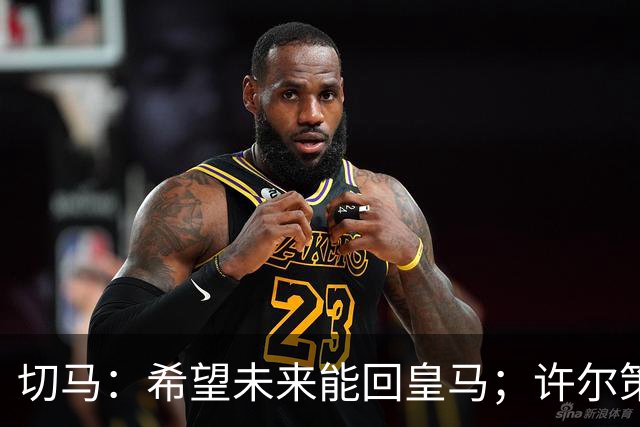 切马：希望未来能回皇马；许尔策勒痴迷于每名球员个性化训练