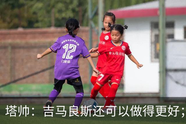 塔帅：吉马良斯还可以做得更好；我跟赖斯说不能只做一座灯塔