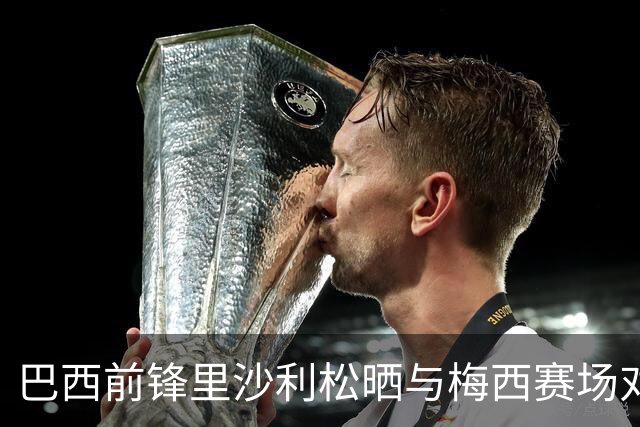 巴西前锋里沙利松晒与梅西赛场对抗合照：传奇