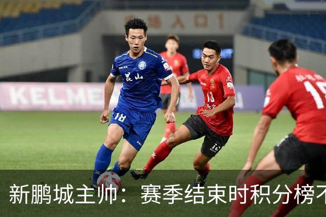 新鹏城主帅：赛季结束时积分榜不会撒谎，会展现我们在中超的水平