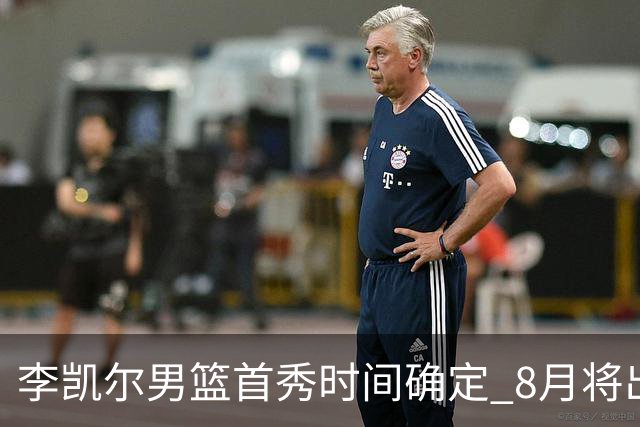 李凯尔男篮首秀时间确定 8月将出战中塞热身赛