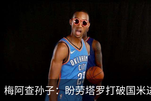 梅阿查孙子：盼劳塔罗打破国米进球纪录，他是真正的巨星