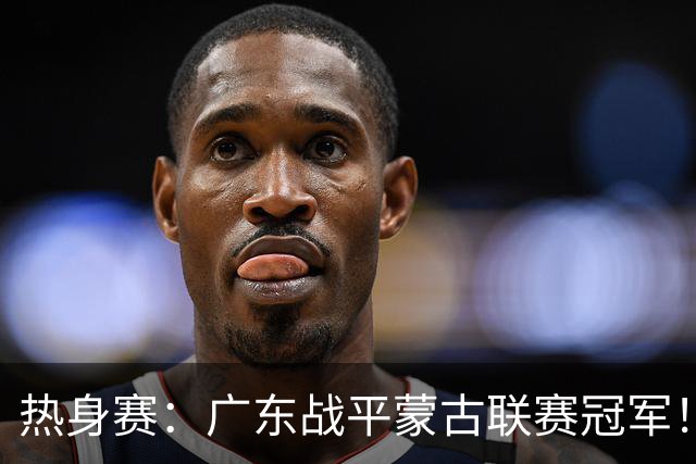热身赛：广东战平蒙古联赛冠军！徐杰卢卡发挥出色，宏远两人受伤