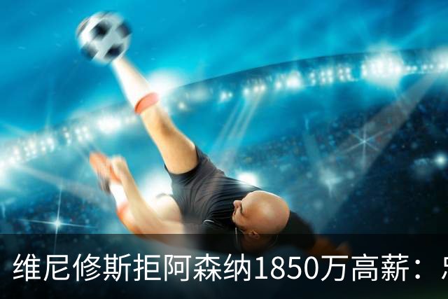 维尼修斯拒阿森纳1850万高薪：忠诚与野心下的留守抉择