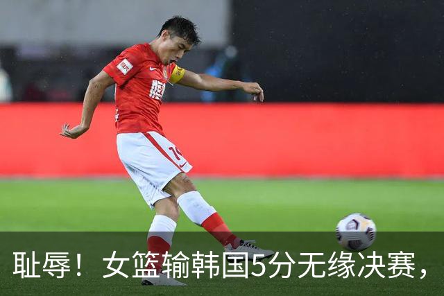 耻辱！女篮输韩国5分无缘决赛，三分13中0 ，王思雨10中1遭驱逐，另有1罪人