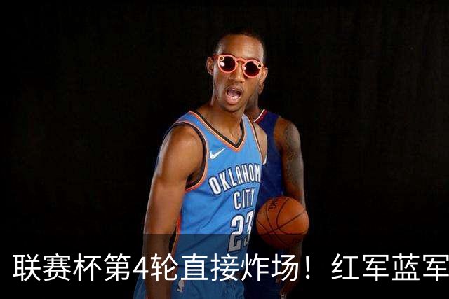 联赛杯第4轮直接炸场！红军蓝军提前死磕，枪手抽到上签，多场英超内战即刻开打