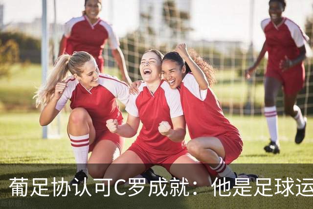 葡足协认可C罗成就：他是足球运动的象征，在全球推广了葡萄牙