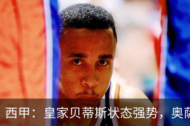 西甲：皇家贝蒂斯状态强势，奥萨苏纳表现一般