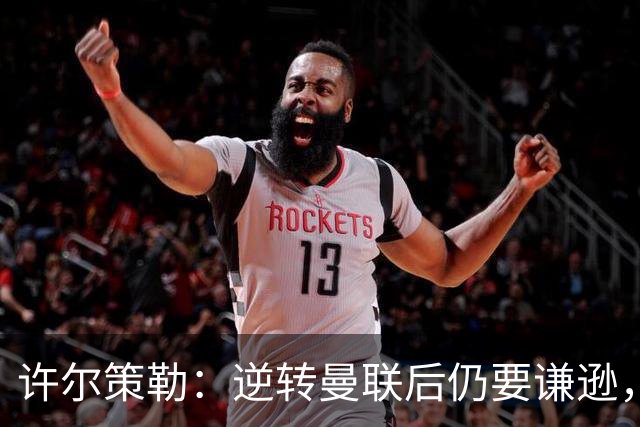 许尔策勒：逆转曼联后仍要谦逊，不要把这些事情视为理所当然