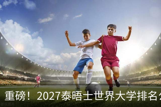 重磅！2027泰晤士世界大学排名公布！一起来看看你的高校位列第几？