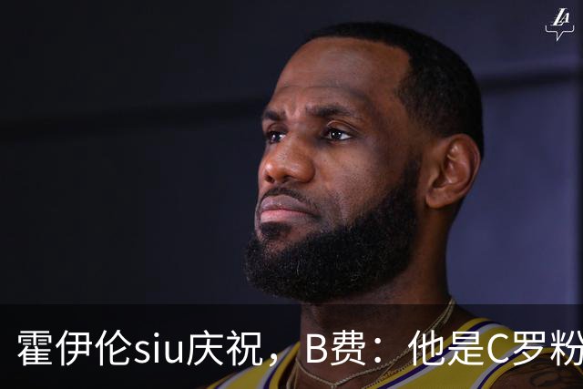 霍伊伦siu庆祝，B费：他是C罗粉丝 这动作未来几十年还会不断看到
