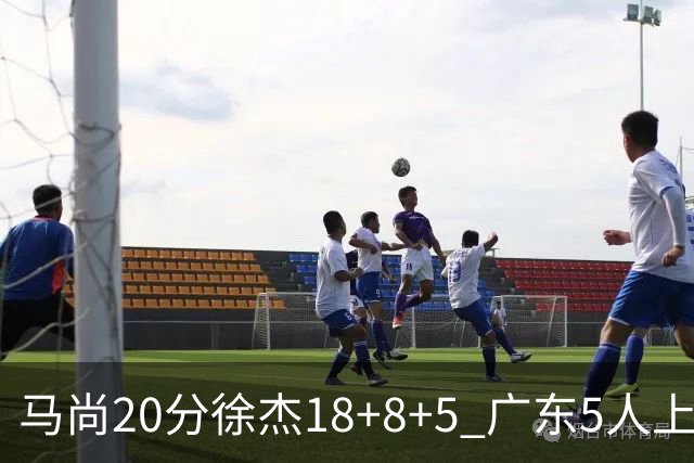 马尚20分徐杰18+8+5 广东5人上双力克山东