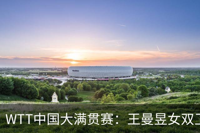 WTT中国大满贯赛：王曼昱女双卫冕女单争冠